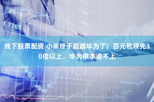 线下股票配资 小米终于超越华为了！百元机领先30倍以上，华为根本追不上