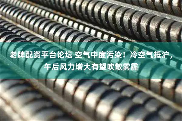 老牌配资平台论坛 空气中度污染！冷空气抵沪，午后风力增大有望吹散雾霾