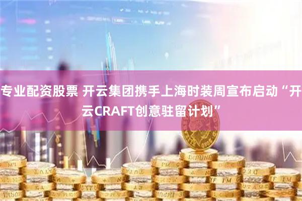 专业配资股票 开云集团携手上海时装周宣布启动“开云CRAFT创意驻留计划”