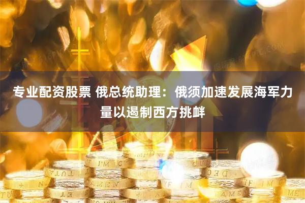 专业配资股票 俄总统助理：俄须加速发展海军力量以遏制西方挑衅