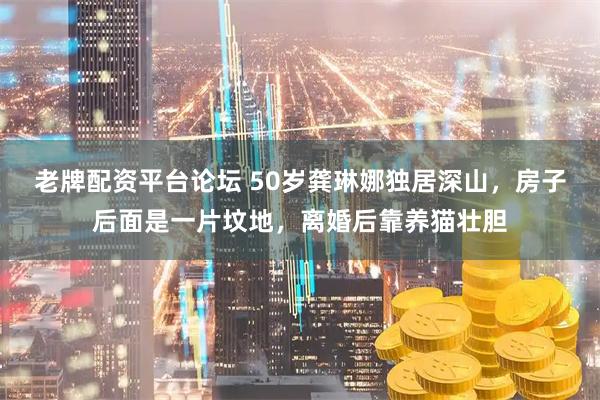 老牌配资平台论坛 50岁龚琳娜独居深山，房子后面是一片坟地，离婚后靠养猫壮胆