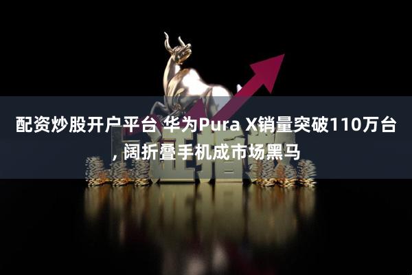 配资炒股开户平台 华为Pura X销量突破110万台, 阔折叠手机成市场黑马
