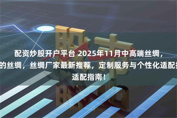 配资炒股开户平台 2025年11月中高端丝绸，有名的丝绸，丝绸厂家最新推荐，定制服务与个性化适配指南！