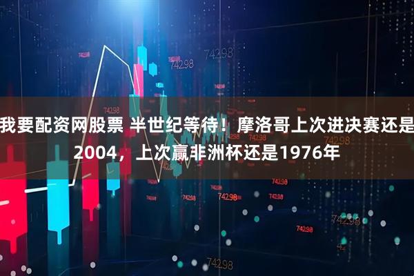 我要配资网股票 半世纪等待！摩洛哥上次进决赛还是2004，上次赢非洲杯还是1976年