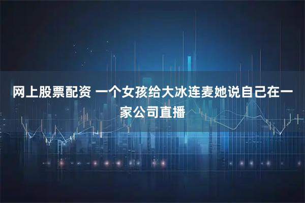 网上股票配资 一个女孩给大冰连麦她说自己在一家公司直播