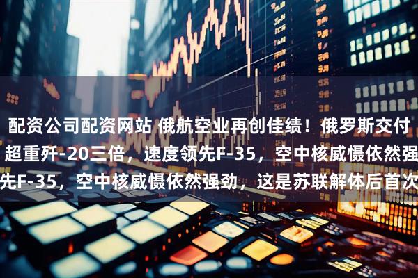 配资公司配资网站 俄航空业再创佳绩！俄罗斯交付两架崭新图-160M，超重歼-20三倍，速度领先F-35，空中核威慑依然强劲，这是苏联解体后首次