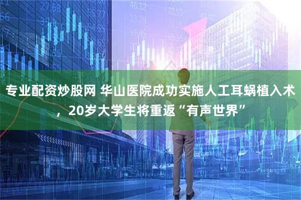 专业配资炒股网 华山医院成功实施人工耳蜗植入术，20岁大学生将重返“有声世界”