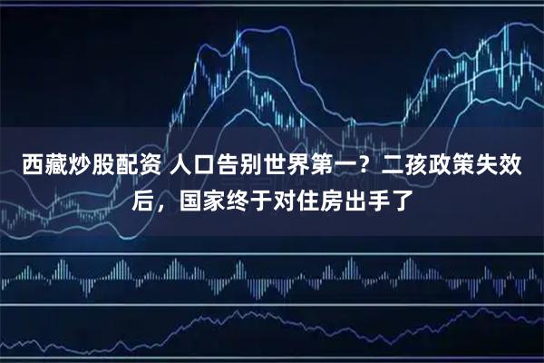 西藏炒股配资 人口告别世界第一？二孩政策失效后，国家终于对住房出手了