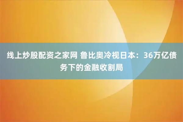 线上炒股配资之家网 鲁比奥冷视日本：36万亿债务下的金融收割局