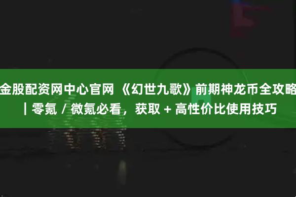 金股配资网中心官网 《幻世九歌》前期神龙币全攻略｜零氪 / 微氪必看，获取 + 高性价比使用技巧