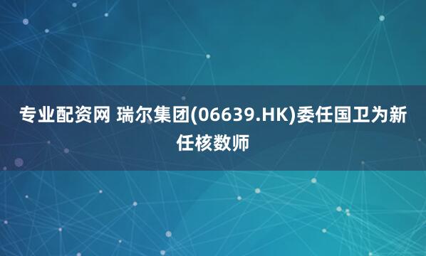 专业配资网 瑞尔集团(06639.HK)委任国卫为新任核数师