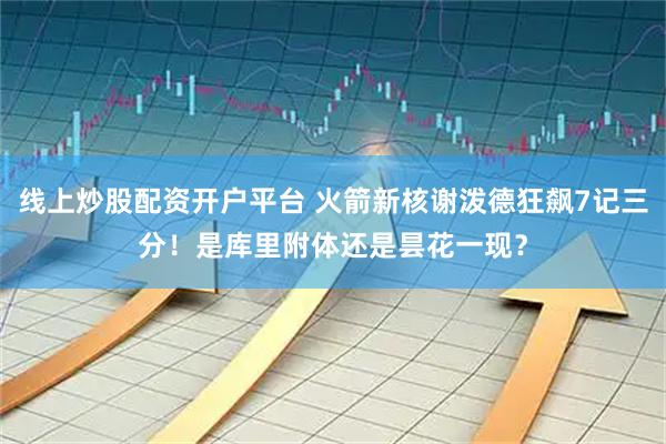 线上炒股配资开户平台 火箭新核谢泼德狂飙7记三分！是库里附体还是昙花一现？