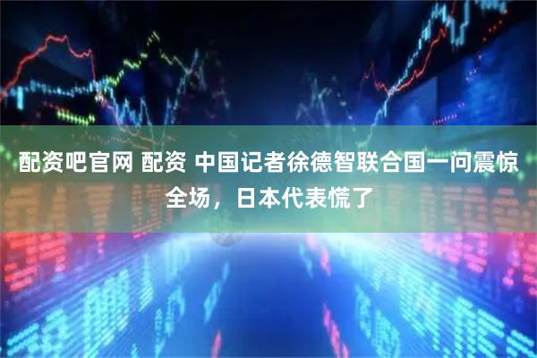 配资吧官网 配资 中国记者徐德智联合国一问震惊全场，日本代表慌了