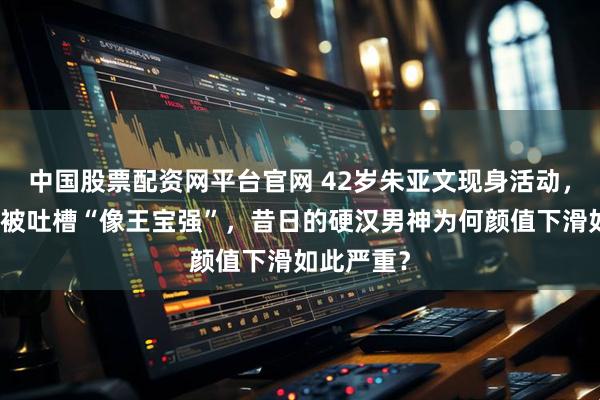 中国股票配资网平台官网 42岁朱亚文现身活动，皮肤松弛被吐槽“像王宝强”，昔日的硬汉男神为何颜值下滑如此严重？