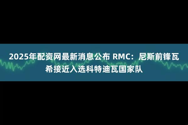2025年配资网最新消息公布 RMC：尼斯前锋瓦希接近入选科特迪瓦国家队