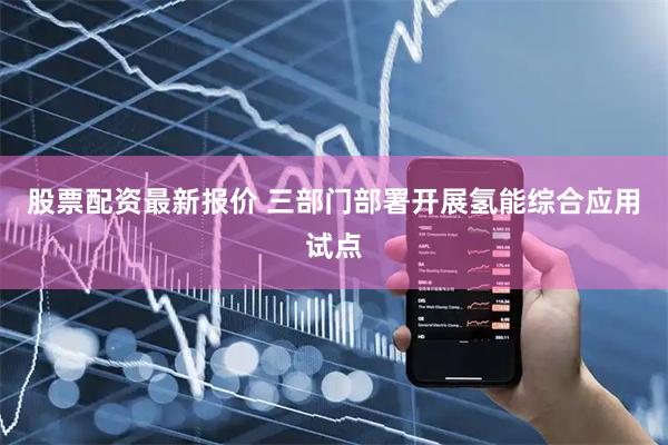 股票配资最新报价 三部门部署开展氢能综合应用试点