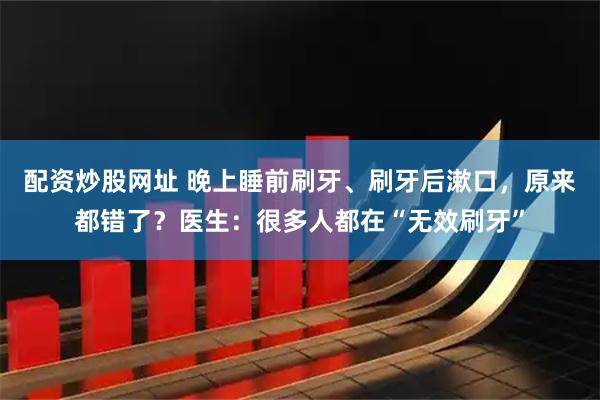 配资炒股网址 晚上睡前刷牙、刷牙后漱口，原来都错了？医生：很多人都在“无效刷牙”