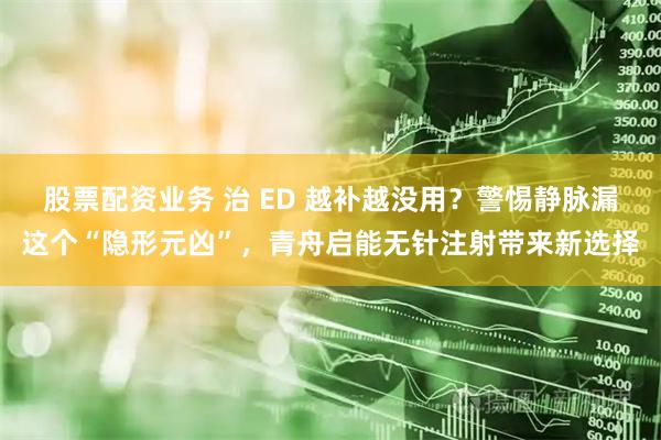 股票配资业务 治 ED 越补越没用？警惕静脉漏这个“隐形元凶”，青舟启能无针注射带来新选择